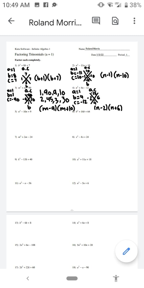 10:49 AM M A
38%
Roland Morri..
Kuta Software - Infinite Algebra 1
Name Roland Morris
Factoring Trinomials (a = 1)
Date 1/3/22
Period 1
Factor each completely.
2) n - 11n+ 10
azl
be-11
CElo-.
1) b + 8b +7
0.C
(bal)(ba1)
Gr-1) (n-16)
3) m² + m2 90
4) n + 4n – 12
bel
C:-90
1,90,4, lo a:
2,45,3,30
b34
c=-12
(m-a)(malo) in-2)(n+6)
5) n? - 10n +9
7) m? + 2m – 24
8) x- 4x+24
9) k - 13k + 40
10) a' + 11a + 18
11) n' -n- 56
12) n - Sn + 6
13) b - 6h + 8
14) n' + 6n + 8
15) 2n? + 6n – 108
16) 5n? + 10n + 20
17) 24' + 22k + 60
18) a -a- 90
