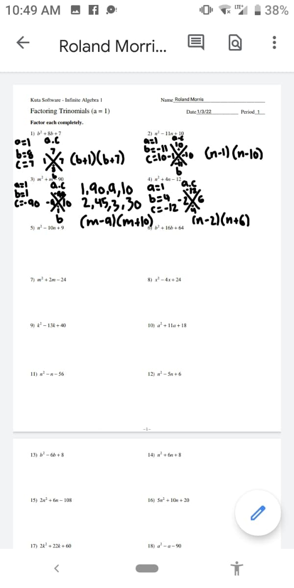 10:49 AM M A
38%
Roland Morri..
Kuta Software - Infinite Algebra 1
Name Roland Morris
Factoring Trinomials (a = 1)
Date 1/3/22
Period_1
Factor each completely.
2) n - 11n+ 10
azl
be-11
c:lo-.
1) b' + 8b +7
0.C
(bal)(ba1)
Gn-1) (n-16)
3) m² + m2 90
4) n + 4n – 12
1,90,4, lo a:
2,45,3,30
(m-a)(malo) in-2)(n+6)
bel
C:-90
b34
c=-12
5) n? - 10n +9
7) m? + 2m – 24
8) x-4x+ 24
9) k - 13k + 40
10) a' + 11a + 18
11) n-n- 56
12) n - Sn + 6
13) b - 6h + 8
14) n' + 6n + 8
15) 2n? + 6n – 108
16) 5n + 10n + 20
17) 24' + 22k + 60
18) a - a- 90
