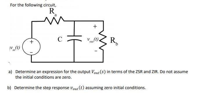 For the following circuit,
R.
a
+
C
V (t)
out
R,
a) Determine an expression for the output Vout (s) in terms of the ZSR and ZIR. Do not assume
the initial conditions are zero.
b) Determine the step response vout (t) assuming zero initial conditions.
