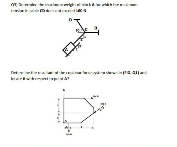 Q3) Determine the maximum weight of block A for which the maximum
tension in cable CD does not exceed 160 N
D
60
B.
Determine the resultant of the coplanar force system shown in (FIG. Q1) and
locate it with respect to point A?
360 N
s00 N
220 N
