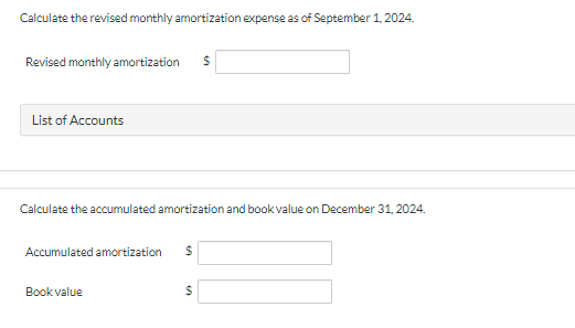 Calculate the revised monthly amortization expense as of September 1, 2024.
Revised monthly amortization $
List of Accounts
Calculate the accumulated amortization and book value on December 31, 2024.
Accumulated amortization $
Book value
$
549