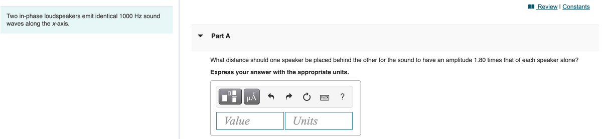 I Review I Constants
Two in-phase loudspeakers emit identical 1000 Hz sound
waves along the x-axis.
Part A
What distance should one speaker be placed behind the other for the sound to have an amplitude 1.80 times that of each speaker alone?
Express your answer with the appropriate units.
HẢ
Value
Units
