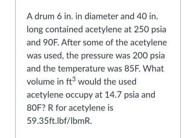 A drum 6 in. in diameter and 40 in.
long contained acetylene at 250 psia
and 90F. After some of the acetylene
was used, the pressure was 200 psia
and the temperature was 85F. What
volume in ft3 would the used
acetylene occupy at 14.7 psia and
80F? R for acetylene is
59.35ft.lbf/lbmR.
