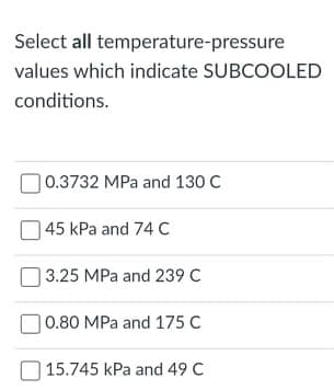 Select all temperature-pressure
values which indicate SUBCOOLED
conditions.
|0.3732 MPa and 130 C
45 kPa and 74 C
3.25 MPa and 239 C
|0.80 MPa and 175 C
15.745 kPa and 49 C
