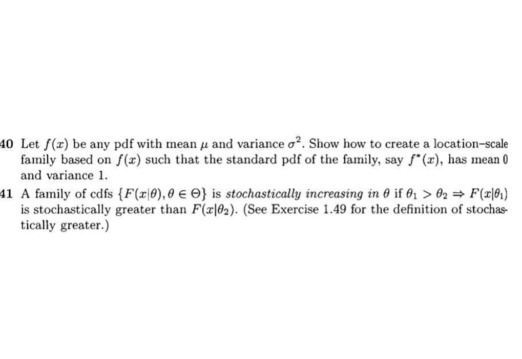40 Let f(x) be any pdf with mean and variance o2. Show how to create a location-scale
family based on f(x) such that the standard pdf of the family, say f*(x), has mean 0
and variance 1.
41 A family of cdfs {F(x0), 0 } is stochastically increasing in 0 if 0₁ > 02 ⇒ F(x|0₁)
is stochastically greater than F(x|02). (See Exercise 1.49 for the definition of stochas-
tically greater.)