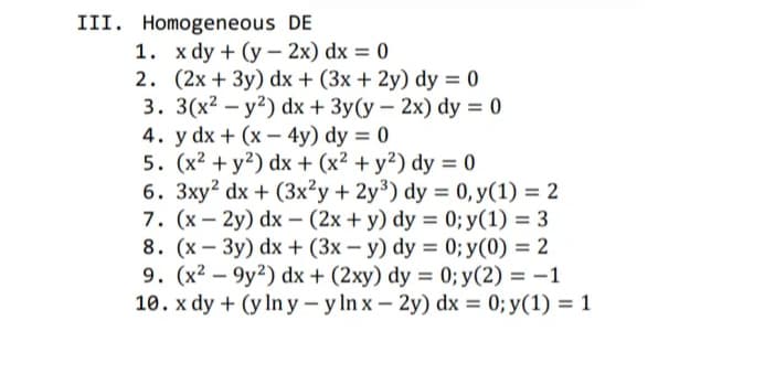 III. Homogeneous DE
1. x dy + (y – 2x) dx = 0
2. (2x + 3y) dx + (3x + 2y) dy = 0
3. 3(x2 – y?) dx + 3y(y – 2x) dy = 0
4. y dx + (x - 4y) dy = 0
5. (x² + y?) dx + (x² + y²) dy = 0
6. 3xy? dx + (3x²y + 2y³) dy = 0,y(1) = 2
7. (x – 2y) dx – (2x + y) dy = 0; y(1) = 3
8. (x – 3y) dx + (3x – y) dy = 0; y(0) = 2
9. (x2 – 9y?) dx + (2xy) dy = 0; y(2) = -1
10. x dy + (y In y – y In x- 2y) dx = 0; y(1) = 1
