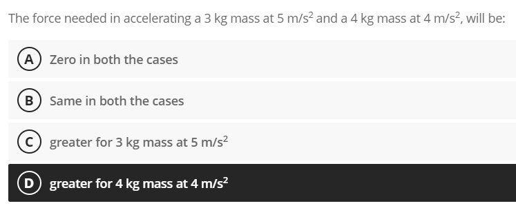 The force needed in accelerating a 3 kg mass at 5 m/s? and a 4 kg mass at 4 m/s?, will be:
(A) Zero in both the cases
B Same in both the cases
C greater for 3 kg mass at 5 m/s?
D greater for 4 kg mass at 4 m/s²
