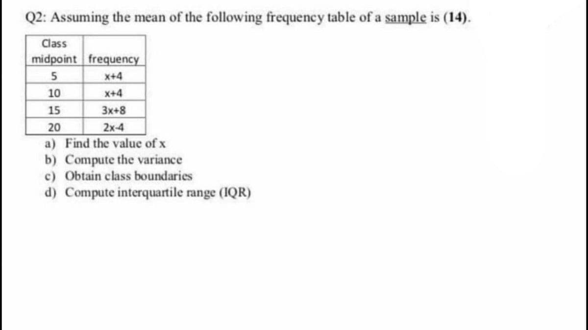 Q2: Assuming the mean of the following frequency table of a sample is (14).
Class
midpoint frequency
x+4
10
X+4
3x+8
2x-4
a) Find the value of x
b) Compute the variance
c) Obtain class boundaries
d) Compute interquartile range (1QR)
15
20
