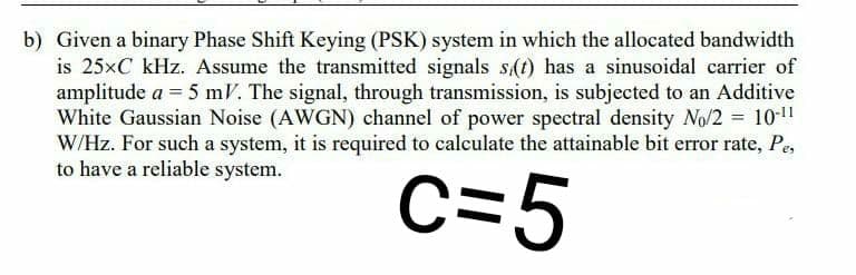 b) Given a binary Phase Shift Keying (PSK) system in which the allocated bandwidth
is 25×C kHz. Assume the transmitted signals s(t) has a sinusoidal carrier of
amplitude a = 5 mV. The signal, through transmission, is subjected to an Additive
White Gaussian Noise (AWGN) channel of power spectral density No/2 = 10-!
W/Hz. For such a system, it is required to caleulate the attainable bit error rate, Pe,
to have a reliable system.
c=5
