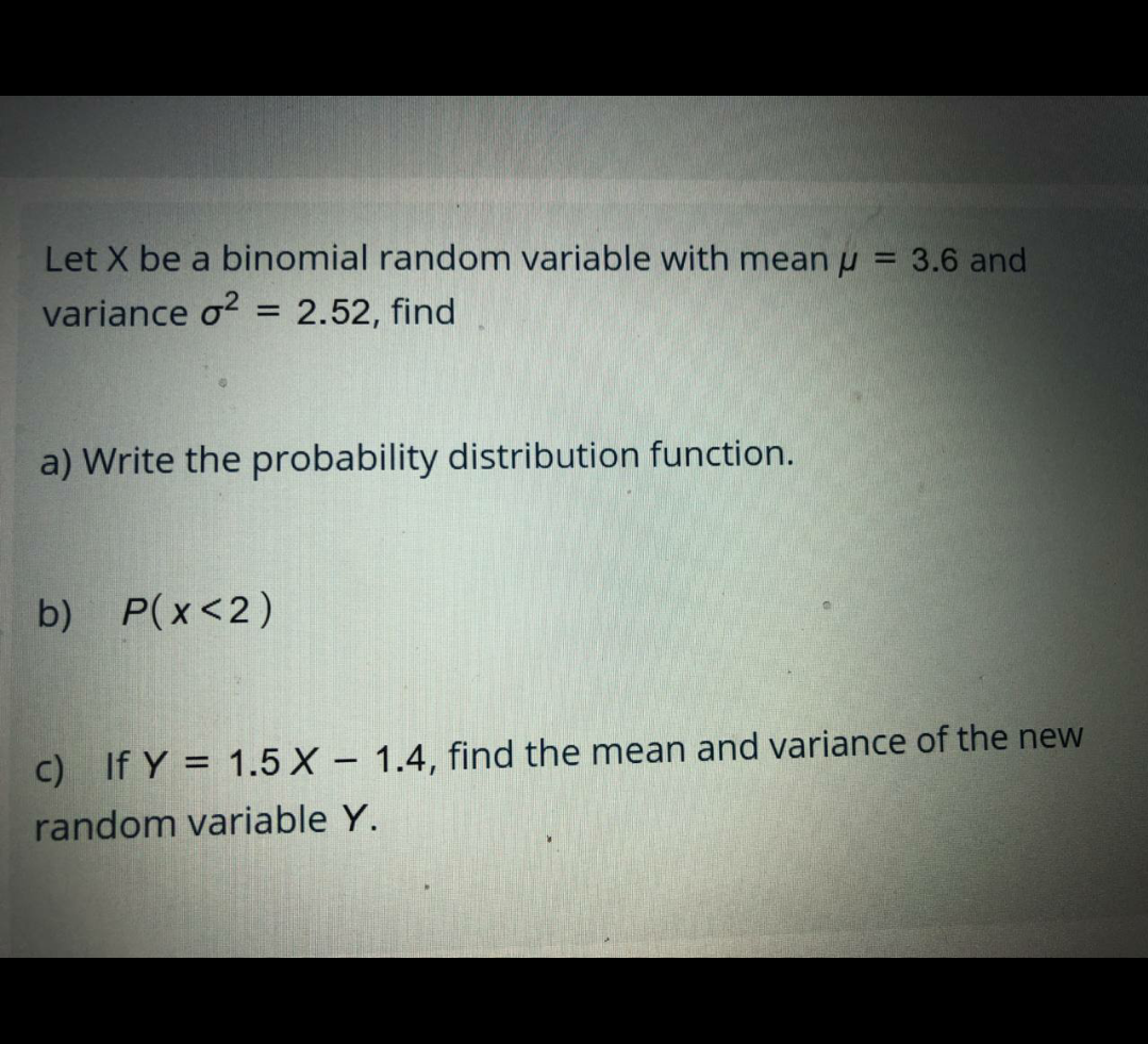 Let X be a binomial random variable with mean u = 3.6 and
variance o?
2.52, find
a) Write the probability distribution function.
b) P(x<2)
C) If Y = 1.5 X – 1.4, find the mean and variance of the new
random variable Y.
