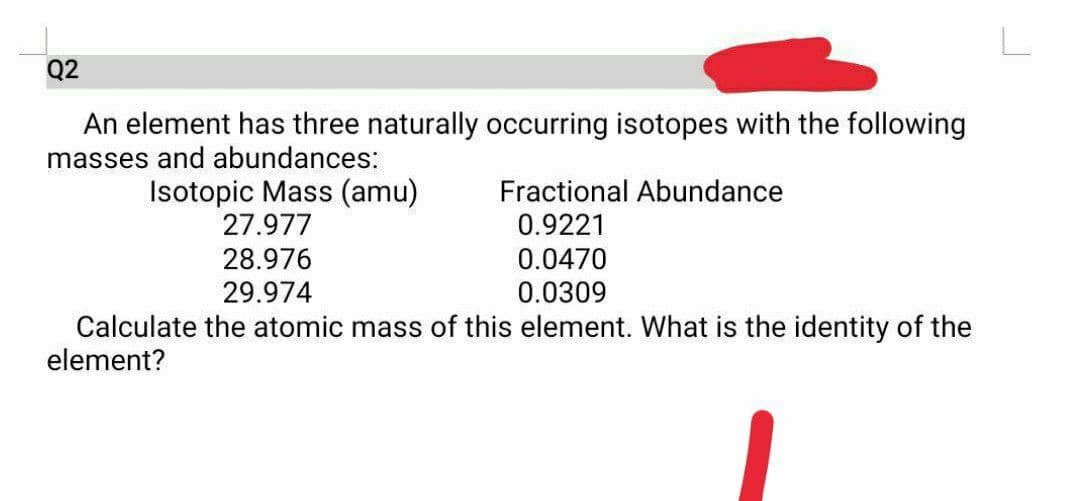 Q2
An element has three naturally occurring isotopes with the following
masses and abundances:
Isotopic Mass (amu)
27.977
Fractional Abundance
0.9221
0.0470
0.0309
28.976
29.974
Calculate the atomic mass of this element. What is the identity of the
element?
