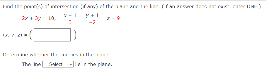 Find the point(s) of intersection (if any) of the plane and the line. (If an answer does not exist, enter DNE.)
2х + Зу %3D 10,
х— 1
y + 1
= z - 9
3
-2
(х, у, 2) %3D
Determine whether the line lies in the plane.
The line -Select---
| lie in the plane.

