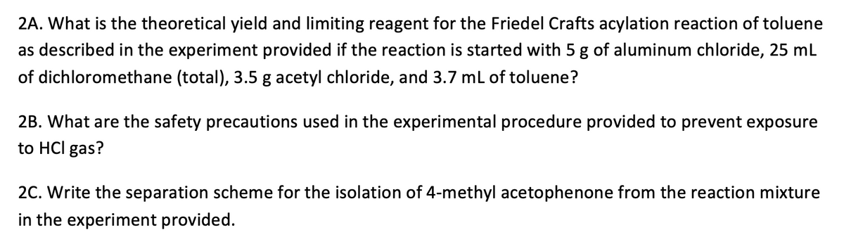 2A. What is the theoretical yield and limiting reagent for the Friedel Crafts acylation reaction of toluene
as described in the experiment provided if the reaction is started with 5 g of aluminum chloride, 25 mL
of dichloromethane (total), 3.5 g acetyl chloride, and 3.7 mL of toluene?
2B. What are the safety precautions used in the experimental procedure provided to prevent exposure
to HCI gas?
2C. Write the separation scheme for the isolation of 4-methyl acetophenone from the reaction mixture
in the experiment provided.