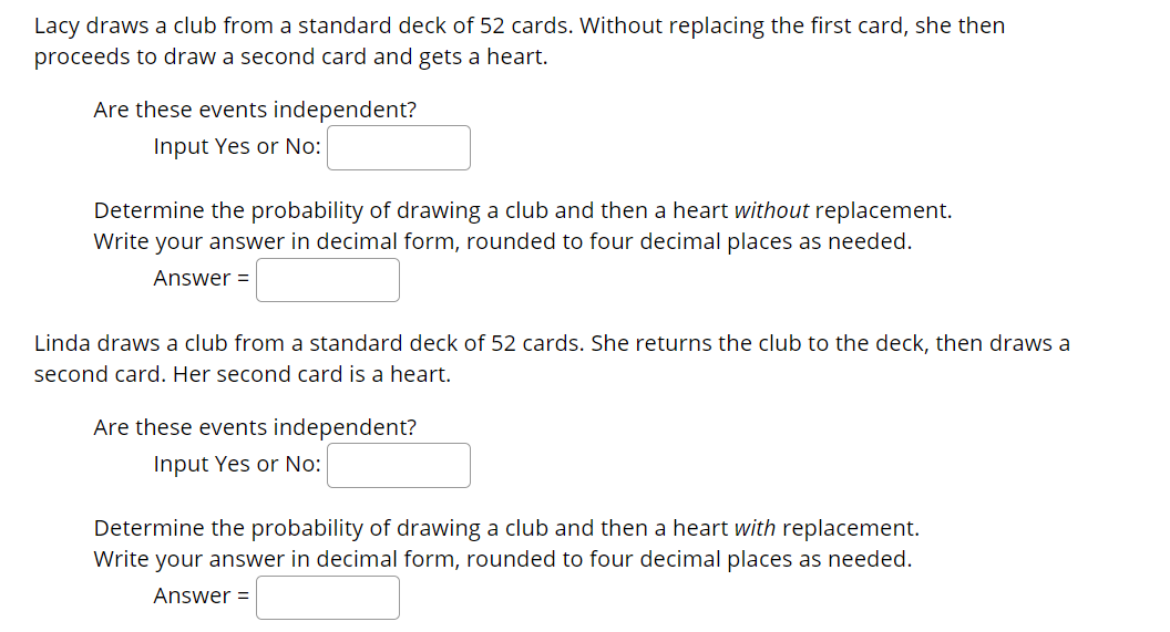 Lacy draws a club from a standard deck of 52 cards. Without replacing the first card, she then
proceeds to draw a second card and gets a heart.
Are these events independent?
Input Yes or No:
Determine the probability of drawing a club and then a heart without replacement.
Write your answer in decimal form, rounded to four decimal places as needed.
Answer =
Linda draws a club from a standard deck of 52 cards. She returns the club to the deck, then draws a
second card. Her second card is a heart.
Are these events independent?
Input Yes or No:
Determine the probability of drawing a club and then a heart with replacement.
Write your answer in decimal form, rounded to four decimal places as needed.
Answer =
