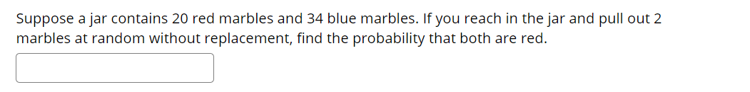 Suppose a jar contains 20 red marbles and 34 blue marbles. If you reach in the jar and pull out 2
marbles at random without replacement, find the probability that both are red.
