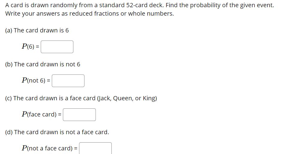 A card is drawn randomly from a standard 52-card deck. Find the probability of the given event.
Write your answers as reduced fractions or whole numbers.
(a) The card drawn is 6
P(6) =
(b) The card drawn is not 6
P(not 6) =
(c) The card drawn is a face card (Jack, Queen, or King)
P(face card) =
(d) The card drawn is not a face card.
P(not a face card) =
