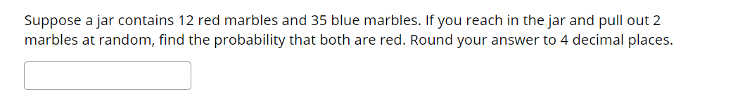 Suppose a jar contains 12 red marbles and 35 blue marbles. If you reach in the jar and pull out 2
marbles at random, find the probability that both are red. Round your answer to 4 decimal places.
