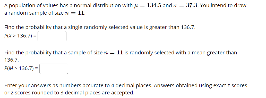 A population of values has a normal distribution with u = 134.5 and o = 37.3. You intend to draw
a random sample of size n = 11.
Find the probability that a single randomly selected value is greater than 136.7.
P(X> 136.7) =
Find the probability that a sample of size n = 11 is randomly selected with a mean greater than
136.7.
P(M > 136.7) =
Enter your answers as numbers accurate to 4 decimal places. Answers obtained using exact z-scores
or z-scores rounded to 3 decimal places are accepted.
