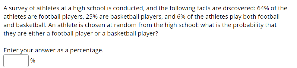 A survey of athletes at a high school is conducted, and the following facts are discovered: 64% of the
athletes are football players, 25% are basketball players, and 6% of the athletes play both football
and basketball. An athlete is chosen at random from the high school: what is the probability that
they are either a football player or a basketball player?
Enter your answer as a percentage.
%
