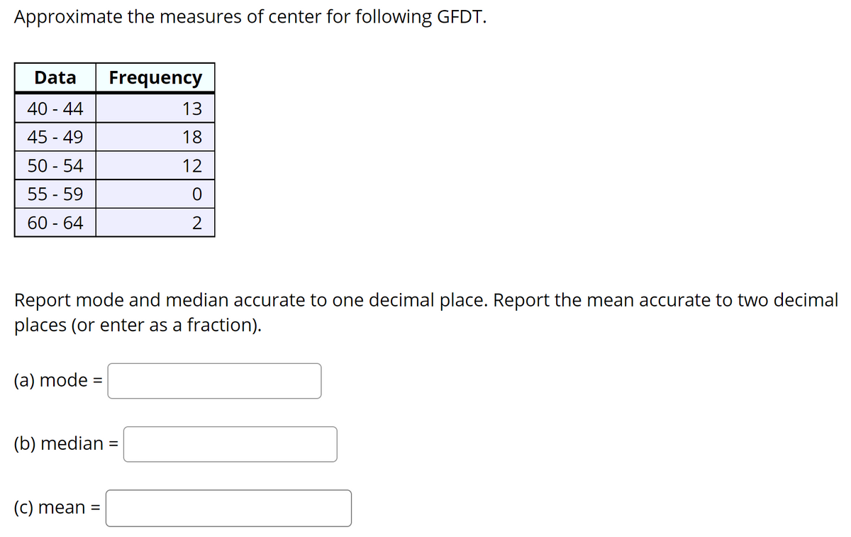 Approximate the measures of center for following GFDT.
Data
Frequency
40 - 44
13
45 - 49
18
50 - 54
12
55 - 59
60 - 64
2
Report mode and median accurate to one decimal place. Report the mean accurate to two decimal
places (or enter as a fraction).
(a) mode =
%3D
(b) median =
(c) mean
