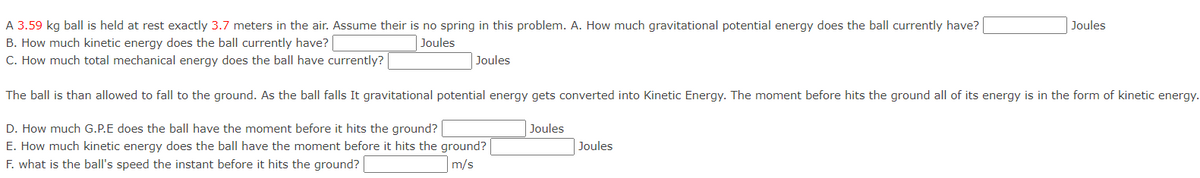 A 3.59 kg ball is held at rest exactly 3.7 meters in the air. Assume their is no spring in this problem. A. How much gravitational potential energy does the ball currently have?
Joules
B. How much kinetic energy does the ball currently have?
Joules
C. How much total mechanical energy does the ball have currently?
Joules
The ball is than allowed to fall to the ground. As the ball falls It gravitational potential energy gets converted into Kinetic Energy. The moment before hits the ground all of its energy is in the form of kinetic energy.
D. How much G.P.E does the ball have the moment before it hits the ground?
Joules
E. How much kinetic energy does the ball have the moment before it hits the ground?
Joules
F. what is the ball's speed the instant before it hits the ground?
m/s
