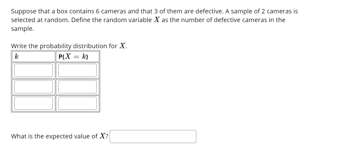 Suppose that a box contains 6 cameras and that 3 of them are defective. A sample of 2 cameras is
selected at random. Define the random variable X as the number of defective cameras in the
sample.
Write the probability distribution for X.
k
P(X = k)
What is the expected value of X?
