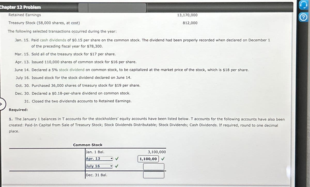 Chapter 12 Problem
Retained Earnings
Treasury Stock (58,000 shares, at cost)
The following selected transactions occurred during the year:
13,170,000
812,000
Jan. 15. Paid cash dividends of $0.15 per share on the common stock. The dividend had been properly recorded when declared on December 1
of the preceding fiscal year for $78,300.
Mar. 15. Sold all of the treasury stock for $17 per share.
Apr. 13. Issued 110,000 shares of common stock for $16 per share.
June 14. Declared a 5% stock dividend on common stock, to be capitalized at the market price of the stock, which is $18 per share.
July 16. Issued stock for the stock dividend declared on June 14.
Oct. 30. Purchased 36,000 shares of treasury stock for $19 per share.
Dec. 30. Declared a $0.18-per-share dividend on common stock.
31. Closed the two dividends accounts to Retained Earnings.
Required:
1. The January 1 balances in T accounts for the stockholders' equity accounts have been listed below. T accounts for the following accounts have also been
created: Paid-In Capital from Sale of Treasury Stock; Stock Dividends Distributable; Stock Dividends; Cash Dividends. If required, round to one decimal
place.
Common Stock
Jan. 1 Bal.
3,100,000
Apr. 13
1,100,00
July 16
Dec. 31 Bal.