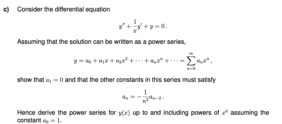 c)
Consider the differential equation
1
y" + y +y = 0.
Assuming that the solution can be written as a power series,
y = ao + a1x + a2x² + · · · + anx" + . ..=
anx"
n=0
show that a1 = 0 and that the other constants in this series must satisfy
1
an-2.
an
Hence derive the power series for y(x) up to and including powers of x6 assuming the
constant ao = 1.
