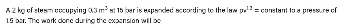 A 2 kg of steam occupying 0.3 m at 15 bar is expanded according to the law pvl3 = constant to a pressure of
%3D
1.5 bar. The work done during the expansion will be

