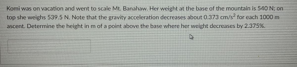 Komi was on vacation and went to scale Mt. Banahaw. Her weight at the base of the mountain is 540 N, on
top she weighs 539.5 N. Note that the gravity acceleration decreases about 0.373 cm/s² for each 1000 m
ascent. Determine the height in m of a point above the base where her weight decreases by 2.375%.
