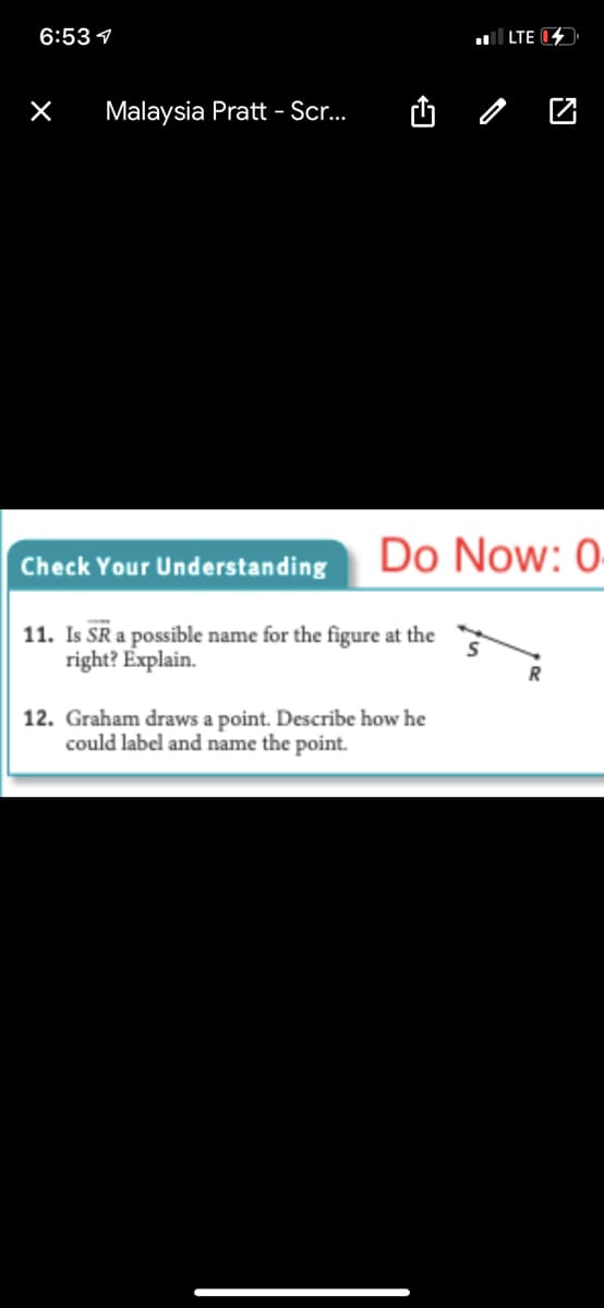 6:53 1
LTE 1
Malaysia Pratt - Sr.
Do Now: 0
Check Your Understanding
11. Is SR a possible name for the figure at the
right? Explain.
12. Graham draws a point. Describe how he
could label and name the point.
