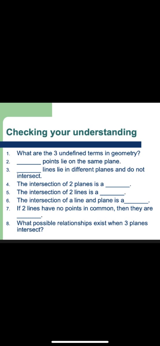 Checking your understanding
What are the 3 undefined terms in geometry?
points lie on the same plane.
lines lie in different planes and do not
1.
2.
3.
intersect.
4.
The intersection of 2 planes is a
5.
The intersection of 2 lines is a
The intersection of a line and plane is a
If 2 lines have no points in common, then they are
6.
7.
What possible relationships exist when 3 planes
intersect?
8.
