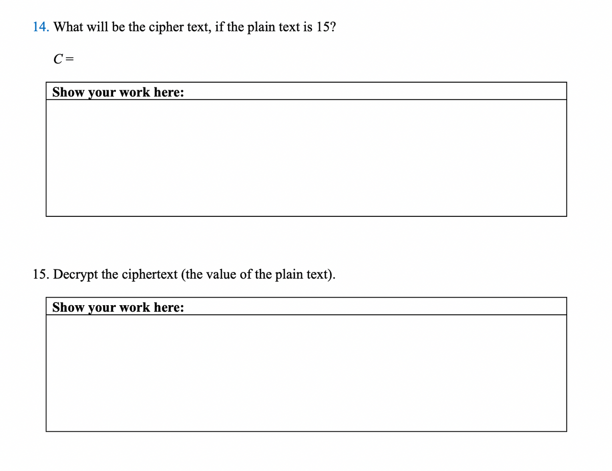 14. What will be the cipher text, if the plain text is 15?
C=
Show your work here:
15. Decrypt the ciphertext (the value of the plain text).
Show your work here:
