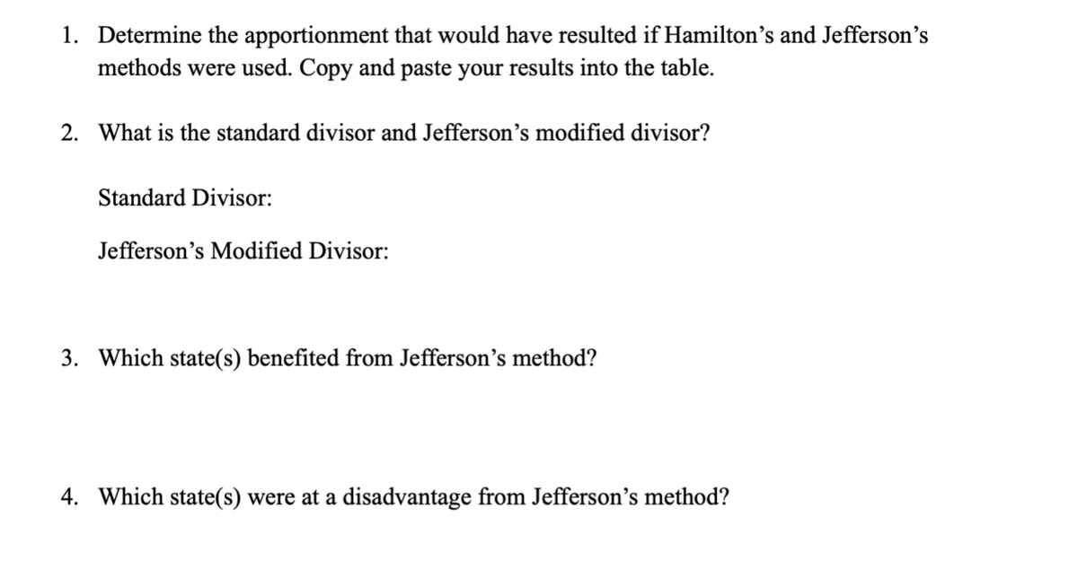 1. Determine the apportionment that would have resulted if Hamilton's and Jefferson's
methods were used. Copy and paste your results into the table.
2. What is the standard divisor and Jefferson's modified divisor?
Standard Divisor:
Jefferson's Modified Divisor:
3. Which state(s) benefited from Jefferson's method?
4. Which state(s) were at a disadvantage from Jefferson's method?
