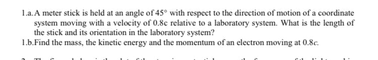 1.a. A meter stick is held at an angle of 45° with respect to the direction of motion of a coordinate
system moving with a velocity of 0.8c relative to a laboratory system. What is the length of
the stick and its orientation in the laboratory system?
1.b.Find the mass, the kinetic energy and the momentum of an electron moving at 0.8c.
