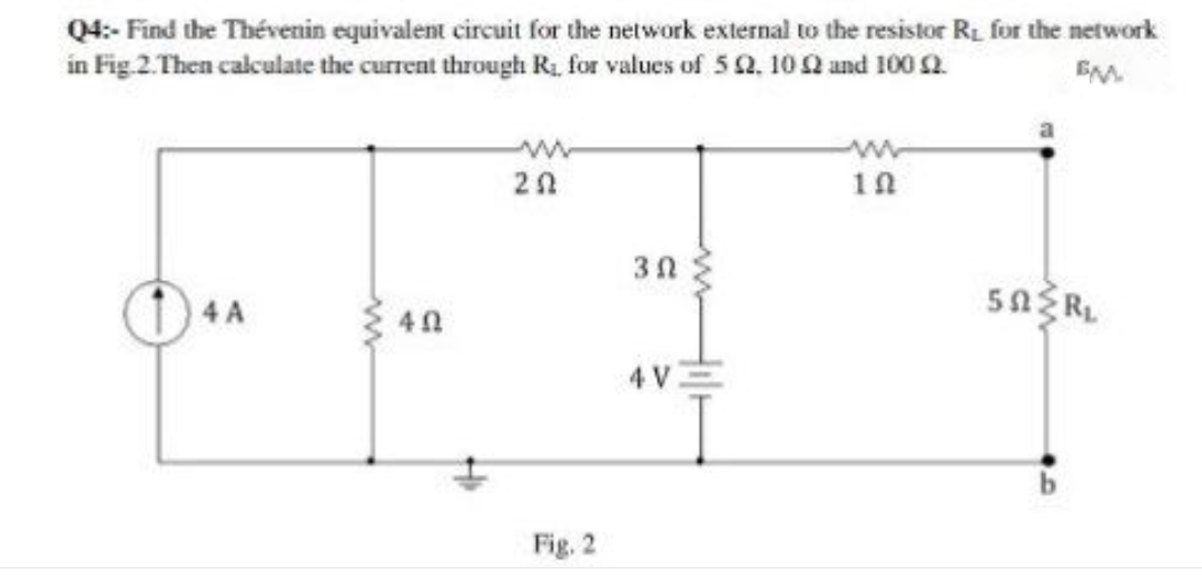 Q4:- Find the Thévenin equivalent circuit for the network external to the resistor R. for the network
in Fig 2. Then calculate the current through Ri, for values of 5 2. 10Q and 100 2.
EM.
1n
4 V
Fig. 2
