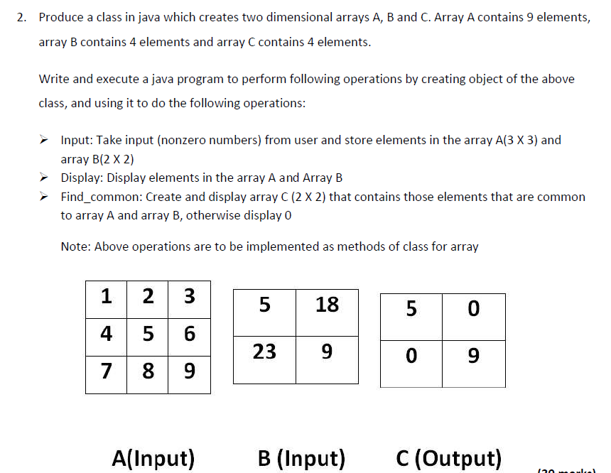 2. Produce a class in java which creates two dimensional arrays A, B and C. Array A contains 9 elements,
array B contains 4 elements and array C contains 4 elements.
Write and execute a java program to perform following operations by creating object of the above
class, and using it to do the following operations:
Input: Take input (nonzero numbers) from user and store elements in the array A(3 X 3) and
array B(2 X 2)
Display: Display elements in the array A and Array B
Find_common: Create and display array C (2 X 2) that contains those elements that are common
to array A and array B, otherwise display 0
Note: Above operations are to be implemented as methods of class for array
1 2 3
4 5 6
7 8
5
18
5
23
9
9
9
A(Input)
B (Input)
C (Output)
