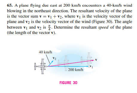 65. A plane flying duc cast at 200 km/h encounters a 40-km/h wind
blowing in the northeast direction. The resultant velocity of the plane
is the vector sum v = v1 + v2, where vị is the velocity vector of the
plane and v2 is the velocity vector of the wind (Figure 30). The angle
between vị and v2 is . Determine the resultant speed of the plane
(the length of the vector v).
40 km/h
200 km/h
FIGURE 30
