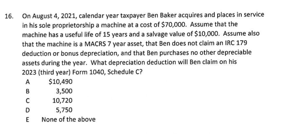 On August 4, 2021, calendar year taxpayer Ben Baker acquires and places in service
in his sole proprietorship a machine at a cost of $70,000. Assume that the
machine has a useful life of 15 years and a salvage value of $10,000. Assume also
16.
that the machine is a MACRS 7 year asset, that Ben does not claim an IRC 179
deduction or bonus depreciation, and that Ben purchases no other depreciable
assets during the year. What depreciation deduction will Ben claim on his
2023 (third year) Form 1040, Schedule C?
A
$10,490
3,500
C
10,720
D
5,750
E
None of the above
