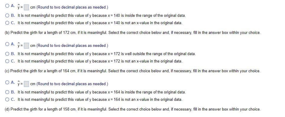 cm (Round to two decimal places as needed.)
O A. y =
O B. It is not meaningful to predict this value of y because x = 140 is inside the range of the original data.
O C. It is not meaningful to predict this value of y because x = 140 is not an x-value in the original data.
(b) Predict the girth for a length of 172 cm, if it is meaningful. Select the correct choice below and, if necessary, fill in the answer box within your choice.
OA. y =
cm (Round to two decimal places as needed.)
O B. It is not meaningful to predict this value of y because x = 172 is well outside the range of the original data.
O C. It is not meaningful to predict this value of y because x = 172 is not an x-value in the original data.
(c) Predict the girth for a length of 164 cm, if it is meaningful. Select the correct choice below and, if necessary, fill in the answer box within your choice.
O A. y=
cm (Round to two decimal places as needed.)
O B. It is not meaningful to predict this value of y because x = 164 is inside the range of the original data.
O C. It is not meaningful to predict this value of y because x = 164 is not an x-value in the original data.
(d) Predict the girth for a length of 158 cm, if it is meaningful. Select the correct choice below and, if necessary, fill in the answer box within your choice.