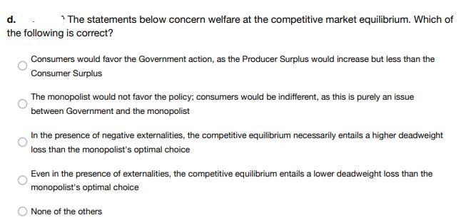 d.
The statements below concern welfare at the competitive market equilibrium. Which of
the following is correct?
Consumers would favor the Government action, as the Producer Surplus would increase but less than the
Consumer Surplus
The monopolist would not favor the policy; consumers would be indifferent, as this is purely an issue
between Government and the monopolist
In the presence of negative externalities, the competitive equilibrium necessarily entails a higher deadweight
loss than the monopolist's optimal choice
Even in the presence of externalities, the competitive equilibrium entails a lower deadweight loss than the
monopolist's optimal choice
None of the others