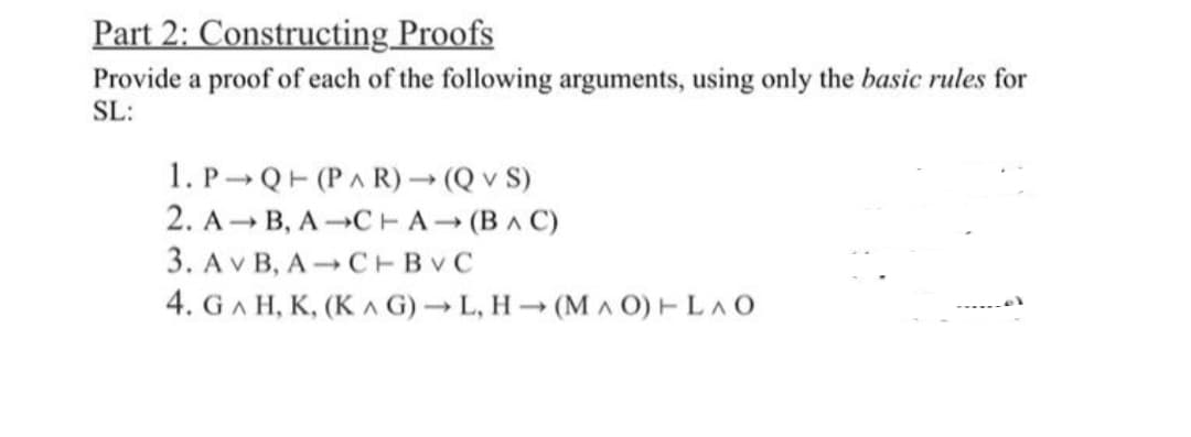 Part 2: Constructing Proofs
Provide a proof of each of the following arguments, using only the basic rules for
SL:
1. P Q (PAR) → (Q v S)
2. A B, A
CHA (BAC)
3. AVB, A C+BVC
4. GAH, K, (KG)→L, H→ (MAO) + LAO