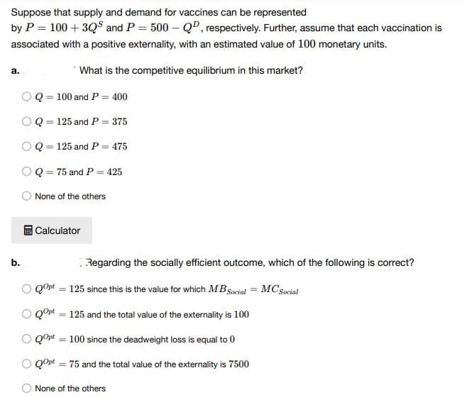 Suppose that supply and demand for vaccines can be represented
by P = 100 + 3Q and P = 500-Q, respectively. Further, assume that each vaccination is
associated with a positive externality, with an estimated value of 100 monetary units.
a.
What is the competitive equilibrium in this market?
Q = 100 and P = 400
O Q = 125 and P = 375
Q 125 and P = 475
Q = 75 and P = 425
None of the others
Calculator
Regarding the socially efficient outcome, which of the following is correct?
MCSocial
QOpt = 125 since this is the value for which MB Social
QOpt = 125 and the total value of the externality is 100
O QOpt = 100 since the deadweight loss is equal to 0
O QOpt=75 and the total value of the externality is 7500
None of the others
b.