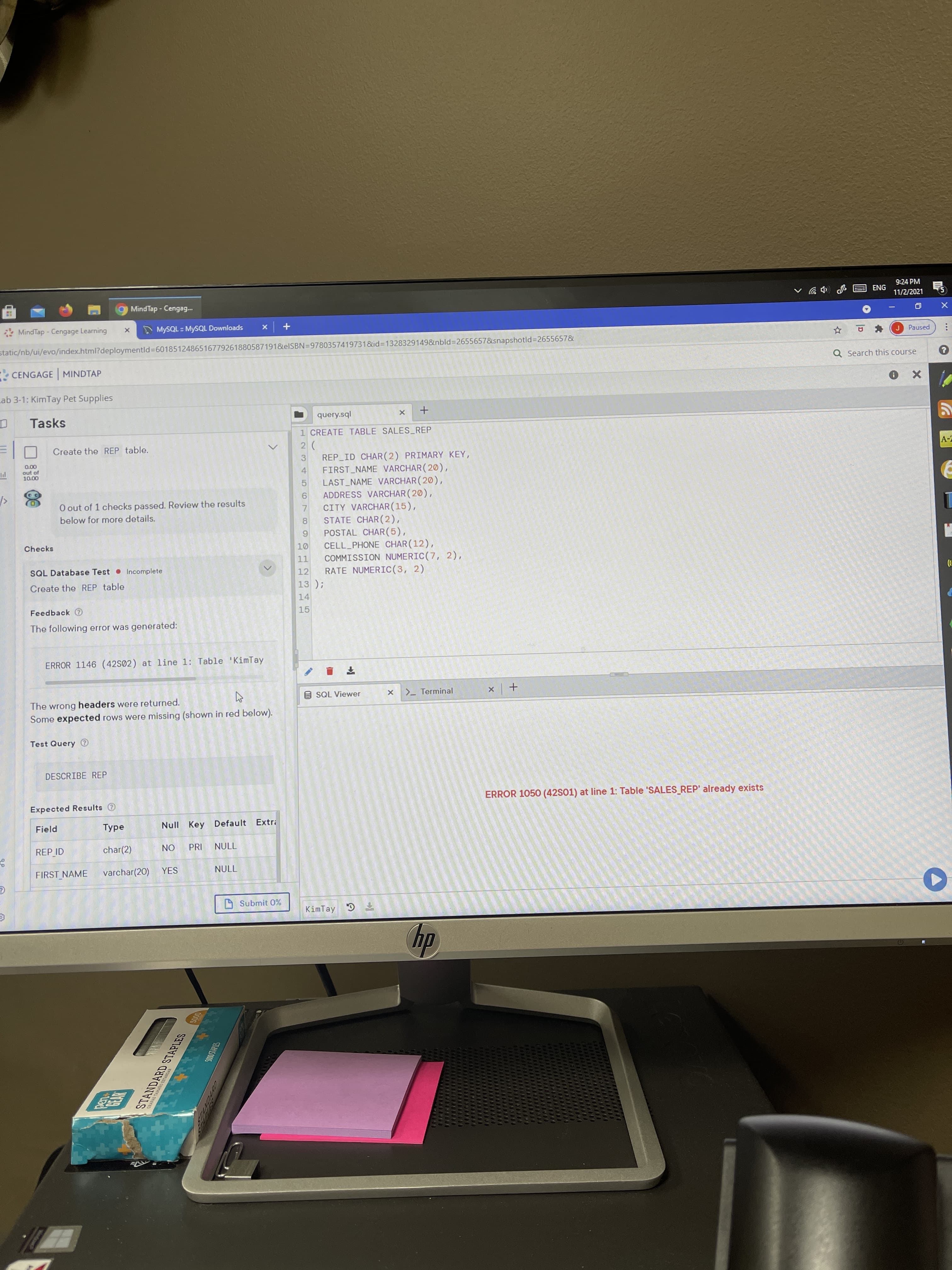 GRAPAS TAMAO ESTANDAR
9:24 PM
ENG
Mind Tap - Cengag.
11/2/2021
MindTap - Cengage Learning
A MYSQL : MYSQL Downloads
+ x
Paused
static/nb/ui/evo/index.html?deploymentld%3D6018512486516779261880587191&elSBN=9780357419731&id3D1328329149&nbld%3D2655657&snapshotld%3D2655657&
Q Search this course
CENGAGE MINDTAP
Lab 3-1: KimTay Pet Supplies
Tasks
query.sql
1 CREATE TABLE SALES REP
Create the REP table.
REP ID CHAR(2) PRIMARY KEY,
FIRST NAME VARCHAR ( 20),
LAST NAME VARCHAR (20),
ADDRESS VARCHAR (20),
3
000
out of
4.
O out of 1 checks passed. Review the results
CITY VARCHAR(15),
7.
8.
STATE CHAR(2),
POSTAL CHAR(5),
196
CELL_PHONE CHAR (12),
below for more details.
Checks
11
COMMISSION NUMERIC(7, 2),
SQL Database Test Incomplete
RATE NUMERICC(3, 2)
13 );
14
12
Create the REP table
Feedback
15
The following error was generated:
ERROR 1146 (42S02) at line 1: Table 'KimTay
9SQL Viewer
>_ Terminal
+
The wrong headers were returned.
Some expected rows were missing (shown in red below).
Test Query
DESCRIBE REP
ERROR 1050 (42S01) at line 1: Table 'SALES_REP' already exists
Expected Results e
Field
Null Key Default Extr
REP ID
char(2)
PRI
ON
אחרך
FIRST NAME
varchar(20) YES
Nחרך
4 Submit 0%
KimTay 3
dy
