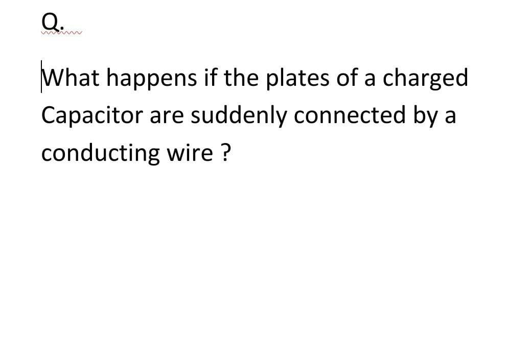 Q..
What happens if the plates of a charged
Capacitor are suddenly connected by a
conducting wire ?
