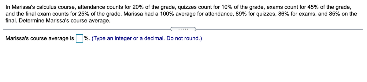 In Marissa's calculus course, attendance counts for 20% of the grade, quizzes count for 10% of the grade, exams count for 45% of the grade,
and the final exam counts for 25% of the grade. Marissa had a 100% average for attendance, 89% for quizzes, 86% for exams, and 85% on the
final. Determine Marissa's course average.
.....
Marissa's course average
is
%. (Type an integer or a decimal. Do not round.)
