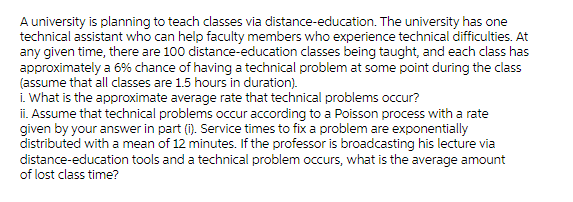 A university is planning to teach classes via distance-education. The university has one
technical assistant who can help faculty members who experience technical difficulties. At
any given time, there are 100 distance-education classes being taught, and each class has
approximately a 6% chance of having a technical problem at some point during the class
(assume that all classes are 1.5 hours in duration).
i. What is the approximate average rate that technical problems occur?
ii. Assume that technical problems occur according to a Poisson process with a rate
given by your answer in part (i). Service times to fix a problem are exponentially
distributed with a mean of 12 minutes. If the professor is broadcasting his lecture via
distance-education tools and a technical problem occurs, what is the average amount
of lost class time?
