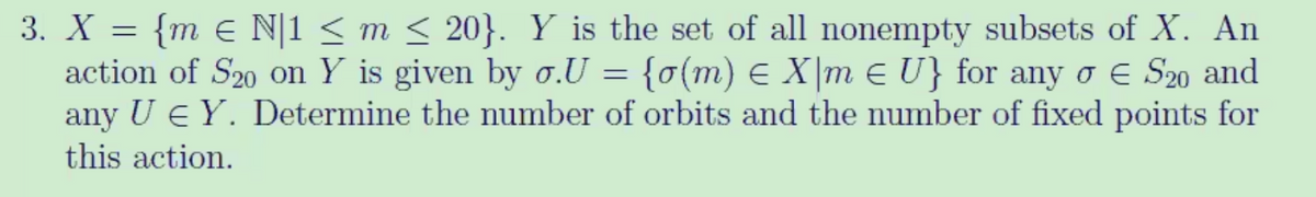 3. X = {m € N|1 < m < 20}. Y is the set of all nonempty subsets of X. An
action of S20 on Y is given by o.U = {o(m) E X|m e U} for any o E S20 and
any U e Y. Determine the number of orbits and the number of fixed points for
this action.
