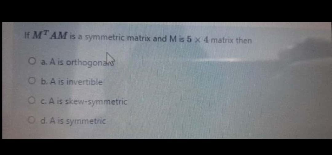 If M AM is a symmetric matrix and M is 5 x 4 matrix then
O a. A is orthogonans
O b. A is invertible
OcA is skew-symmetric
O d.A is symmetric
