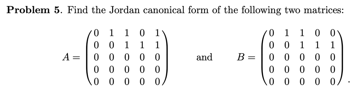 Problem 5. Find the Jordan canonical form of the following two matrices:
0.
1
1
0 1
ㅇ
1
1
0 0
0 0
0 0
0 0 0 0
0 0 00
0 0 0
1
1
1
1
1
1
А —
В -
0 0 0
0 0 0
0 0 0 0
and
